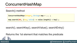 @Delabassee @JosePaumard#SE84EE
ConcurrentHashMap
Search() method
search(), searchKey(), searchValue(), searchEntry()
Returns the 1st element that matches the predicate
ConcurrentHashMap<Integer, String> map = ... ;
map.search(10L, (key, value) -> value.length() < key) ;
 