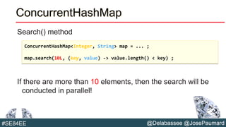 @Delabassee @JosePaumard#SE84EE
ConcurrentHashMap
Search() method
If there are more than 10 elements, then the search will be
conducted in parallel!
ConcurrentHashMap<Integer, String> map = ... ;
map.search(10L, (key, value) -> value.length() < key) ;
 