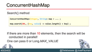 @Delabassee @JosePaumard#SE84EE
ConcurrentHashMap
Search() method
If there are more than 10 elements, then the search will be
conducted in parallel!
One can pass 0 or Long.MAX_VALUE
ConcurrentHashMap<Integer, String> map = ... ;
map.search(10L, (key, value) -> value.length() < key) ;
 