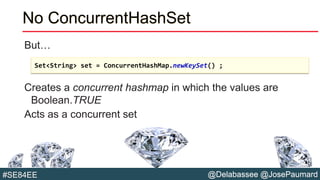 @Delabassee @JosePaumard#SE84EE
No ConcurrentHashSet
But…
Creates a concurrent hashmap in which the values are
Boolean.TRUE
Acts as a concurrent set
Set<String> set = ConcurrentHashMap.newKeySet() ;
 