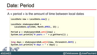 @Delabassee @JosePaumard#SE84EE
Date: Period
A « period » is the amount of time between local dates
LocalDate now = LocalDate.now() ;
LocalDate shakespeareDoB =
LocaleDate.of(1564, Month.APRIL, 23) ;
Period p = shakespeareDoB.until(now) ;
System.out.println("# years = " + p.getYears()) ;
long days = shakespeareDoB.until(now, ChronoUnit.DAYS) ;
System.out.println("# days = " + days) ;
 