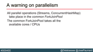 @Delabassee @JosePaumard#SE84EE
A warning on parallelism
All parallel operations (Streams, ConcurrentHashMap)
take place in the common ForkJoinPool
The common ForkJoinPool takes all the
available cores / CPUs
 