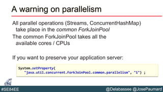 @Delabassee @JosePaumard#SE84EE
A warning on parallelism
All parallel operations (Streams, ConcurrentHashMap)
take place in the common ForkJoinPool
The common ForkJoinPool takes all the
available cores / CPUs
If you want to preserve your application server:
System.setProperty(
"java.util.concurrent.ForkJoinPool.common.parallelism", "1") ;
 