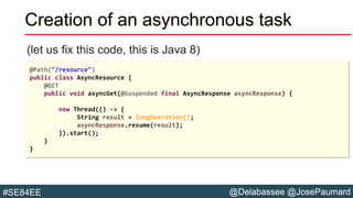 @Delabassee @JosePaumard#SE84EE
Creation of an asynchronous task
(let us fix this code, this is Java 8)
@Path("/resource")
public class AsyncResource {
@GET
public void asyncGet(@Suspended final AsyncResponse asyncResponse) {
new Thread(() -> {
String result = longOperation();
asyncResponse.resume(result);
}).start();
}
}
 