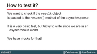 @Delabassee @JosePaumard#SE84EE
How to test it?
We want to check if the result object
is passed to the resume() method of the asyncResponse
It is a very basic test, but tricky to write since we are in an
asynchronous world
We have mocks for that!
 