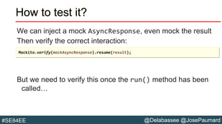 @Delabassee @JosePaumard#SE84EE
How to test it?
We can inject a mock AsyncResponse, even mock the result
Then verify the correct interaction:
But we need to verify this once the run() method has been
called…
Mockito.verify(mockAsyncResponse).resume(result);
 