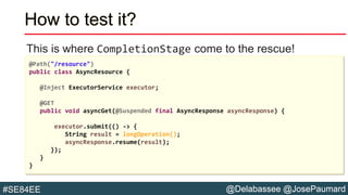 @Delabassee @JosePaumard#SE84EE
How to test it?
This is where CompletionStage come to the rescue!
@Path("/resource")
public class AsyncResource {
@Inject ExecutorService executor;
@GET
public void asyncGet(@Suspended final AsyncResponse asyncResponse) {
executor.submit(() -> {
String result = longOperation();
asyncResponse.resume(result);
});
}
}
 