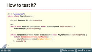 @Delabassee @JosePaumard#SE84EE
How to test it?
@Path("/resource")
public class AsyncResource {
@Inject ExecutorService executor;
@GET
public void asyncGet(@Suspended final AsyncResponse asyncResponse) {
executeAsync(asyncResponse);
}
public CompletableFuture<Void> executeAsync(final AsyncResponse asyncResponse) {
return CompletableFuture.runAsync(() -> {
asyncResponse.resume(longOperation());
}, executor);
}
}
 