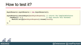 @Delabassee @JosePaumard#SE84EE
How to test it?
AsyncResource asyncResource = new AsyncResource();
asyncResource.executeAsync(mockAsyncResponse); // returns the CompletableFuture
.thenRun(() -> { // then execute this Runnable
Mockito.verify(mockAsyncResponse).resume(result);
}
);
 