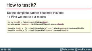 @Delabassee @JosePaumard#SE84EE
How to test it?
So the complete pattern becomes this one
1) First we create our mocks
String result = Mockito.mock(String.class);
AsyncResponse response = Mockito.mock(AsyncResponse.class);
Runnable train = () -> Mockito.doReturn(result).when(response).longOperation();
Runnable verify = () -> Mockito.verify(response).resume(result);
 