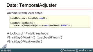 @Delabassee @JosePaumard#SE84EE
Date: TemporalAdjuster
Arithmetic with local dates
A toolbox of 14 static methods
firstDayOfMonth(), lastDayOfYear()
firstDayOfNextMonth()
LocalDate now = LocalDate.now() ;
LocalDate nextSunday =
now.with(TemporalAdjusters.next(DayOfWeek.SUNDAY)) ;
 