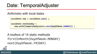 @Delabassee @JosePaumard#SE84EE
Date: TemporalAdjuster
Arithmetic with local dates
A toolbox of 14 static methods
firstInMonth(DayOfWeek.MONDAY)
next(DayOfWeek.FRIDAY)
LocalDate now = LocalDate.now() ;
LocalDate nextSunday =
now.with(TemporalAdjusters.next(DayOfWeek.SUNDAY)) ;
 
