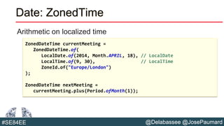 @Delabassee @JosePaumard#SE84EE
Date: ZonedTime
Arithmetic on localized time
ZonedDateTime currentMeeting =
ZonedDateTime.of(
LocalDate.of(2014, Month.APRIL, 18), // LocalDate
LocalTime.of(9, 30), // LocalTime
ZoneId.of("Europe/London")
);
ZonedDateTime nextMeeting =
currentMeeting.plus(Period.ofMonth(1));
 