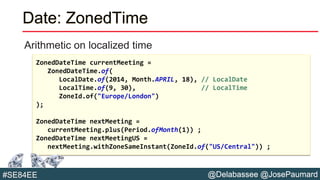 @Delabassee @JosePaumard#SE84EE
Date: ZonedTime
Arithmetic on localized time
ZonedDateTime currentMeeting =
ZonedDateTime.of(
LocalDate.of(2014, Month.APRIL, 18), // LocalDate
LocalTime.of(9, 30), // LocalTime
ZoneId.of("Europe/London")
);
ZonedDateTime nextMeeting =
currentMeeting.plus(Period.ofMonth(1)) ;
ZonedDateTime nextMeetingUS =
nextMeeting.withZoneSameInstant(ZoneId.of("US/Central")) ;
 