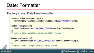 @Delabassee @JosePaumard#SE84EE
Date: Formatter
Factory class: DateTimeFormatter
ZonedDateTime nextMeetingUS =
nextMeeting.withZoneSameInstant(ZoneId.of("US/Central"));
System.out.println(
DateTimeFormatter.ISO_DATE_TIME.format(nextMeetingUS)
);
// prints 2014-04-12T03:30:00-05:00[US/Central]
System.out.println(
DateTimeFormatter.RFC_1123_DATE_TIME.format(nextMeetingUS)
);
// prints Sat, 12 Apr 2014 03:30:00 -0500
 
