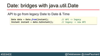 @Delabassee @JosePaumard#SE84EE
Date: bridges with java.util.Date
API to go from legacy Date to Date & Time
Date date = Date.from(instant); // API -> legacy
Instant instant = date.toInstant(); // legacy -> new API
 