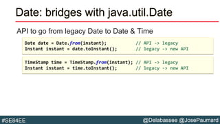 @Delabassee @JosePaumard#SE84EE
Date: bridges with java.util.Date
API to go from legacy Date to Date & Time
TimeStamp time = TimeStamp.from(instant); // API -> legacy
Instant instant = time.toInstant(); // legacy -> new API
Date date = Date.from(instant); // API -> legacy
Instant instant = date.toInstant(); // legacy -> new API
 