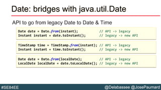@Delabassee @JosePaumard#SE84EE
Date: bridges with java.util.Date
API to go from legacy Date to Date & Time
Date date = Date.from(localDate); // API -> legacy
LocalDate localDate = date.toLocalDate(); // legacy -> new API
TimeStamp time = TimeStamp.from(instant); // API -> legacy
Instant instant = time.toInstant(); // legacy -> new API
Date date = Date.from(instant); // API -> legacy
Instant instant = date.toInstant(); // legacy -> new API
 