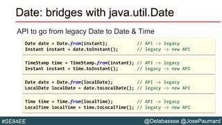 @Delabassee @JosePaumard#SE84EE
Date: bridges with java.util.Date
API to go from legacy Date to Date & Time
Time time = Time.from(localTime); // API -> legacy
LocalTime localTime = time.toLocalTime(); // legacy -> new API
Date date = Date.from(localDate); // API -> legacy
LocalDate localDate = date.toLocalDate(); // legacy -> new API
TimeStamp time = TimeStamp.from(instant); // API -> legacy
Instant instant = time.toInstant(); // legacy -> new API
Date date = Date.from(instant); // API -> legacy
Instant instant = date.toInstant(); // legacy -> new API
 