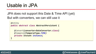 @Delabassee @JosePaumard#SE84EE
Usable in JPA
JPA does not support this Date & Time API (yet)
But with converters, we can still use it
@Entity
public abstract class AbstractPersistent {
@Convert(converter=DateConverter.class)
@Temporal(TemporalType.TIME)
private Instant instance;
}
 