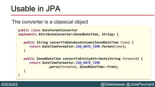 @Delabassee @JosePaumard#SE84EE
Usable in JPA
The converter is a classical object
public class DateFormatConverter
implements AttributeConverter<ZonedDateTime, String> {
public String convertToDatabaseColumn(ZonedDateTime time) {
return DateTimeFormatter.ISO_DATE_TIME.format(time);
}
public ZonedDateTime convertToEntityAttribute(String formated) {
return DateTimeFormatter.ISO_DATE_TIME
.parse(formated, ZonedDateTime::from);
}
}
 