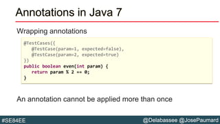 @Delabassee @JosePaumard#SE84EE
Annotations in Java 7
Wrapping annotations
An annotation cannot be applied more than once
@TestCases({
@TestCase(param=1, expected=false),
@TestCase(param=2, expected=true)
})
public boolean even(int param) {
return param % 2 == 0;
}
 