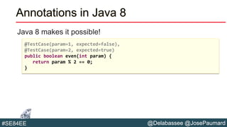 @Delabassee @JosePaumard#SE84EE
Annotations in Java 8
Java 8 makes it possible!
@TestCase(param=1, expected=false),
@TestCase(param=2, expected=true)
public boolean even(int param) {
return param % 2 == 0;
}
 