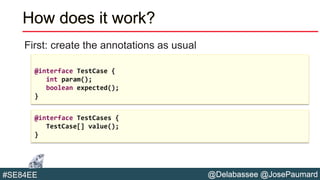 @Delabassee @JosePaumard#SE84EE
How does it work?
First: create the annotations as usual
@interface TestCase {
int param();
boolean expected();
}
@interface TestCases {
TestCase[] value();
}
 