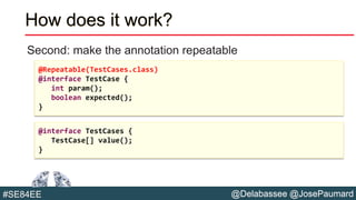 @Delabassee @JosePaumard#SE84EE
How does it work?
Second: make the annotation repeatable
@Repeatable(TestCases.class)
@interface TestCase {
int param();
boolean expected();
}
@interface TestCases {
TestCase[] value();
}
 