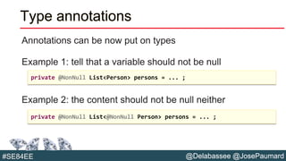 @Delabassee @JosePaumard#SE84EE
Type annotations
Annotations can be now put on types
Example 1: tell that a variable should not be null
Example 2: the content should not be null neither
private @NonNull List<Person> persons = ... ;
private @NonNull List<@NonNull Person> persons = ... ;
 