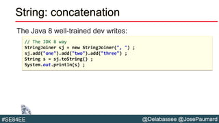 @Delabassee @JosePaumard#SE84EE
String: concatenation
The Java 8 well-trained dev writes:
// The JDK 8 way
StringJoiner sj = new StringJoiner(", ") ;
sj.add("one").add("two").add("three") ;
String s = sj.toString() ;
System.out.println(s) ;
 