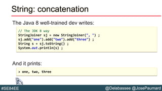 @Delabassee @JosePaumard#SE84EE
String: concatenation
The Java 8 well-trained dev writes:
And it prints:
// The JDK 8 way
StringJoiner sj = new StringJoiner(", ") ;
sj.add("one").add("two").add("three") ;
String s = sj.toString() ;
System.out.println(s) ;
> one, two, three
 
