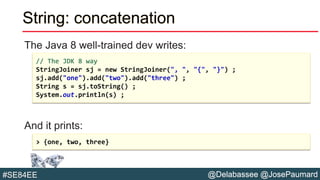 @Delabassee @JosePaumard#SE84EE
String: concatenation
The Java 8 well-trained dev writes:
And it prints:
// The JDK 8 way
StringJoiner sj = new StringJoiner(", ", "{", "}") ;
sj.add("one").add("two").add("three") ;
String s = sj.toString() ;
System.out.println(s) ;
> {one, two, three}
 