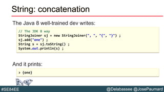 @Delabassee @JosePaumard#SE84EE
String: concatenation
The Java 8 well-trained dev writes:
And it prints:
// The JDK 8 way
StringJoiner sj = new StringJoiner(", ", "{", "}") ;
sj.add("one") ;
String s = sj.toString() ;
System.out.println(s) ;
> {one}
 