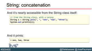 @Delabassee @JosePaumard#SE84EE
String: concatenation
And it’s nearly accessible from the String class itself:
And it prints:
// From the String class, with a vararg
String s = String.join(", ", "one", "two", "three");
System.out.println(s);
> one, two, three
 