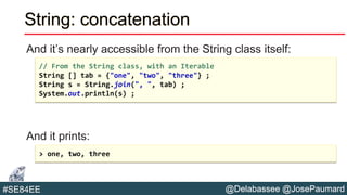 @Delabassee @JosePaumard#SE84EE
String: concatenation
And it’s nearly accessible from the String class itself:
And it prints:
// From the String class, with an Iterable
String [] tab = {"one", "two", "three"} ;
String s = String.join(", ", tab) ;
System.out.println(s) ;
> one, two, three
 