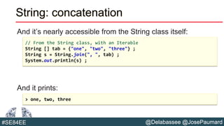 @Delabassee @JosePaumard#SE84EE
String: concatenation
And it’s nearly accessible from the String class itself:
And it prints:
// From the String class, with an Iterable
String [] tab = {"one", "two", "three"} ;
String s = String.join(", ", tab) ;
System.out.println(s) ;
> one, two, three
 