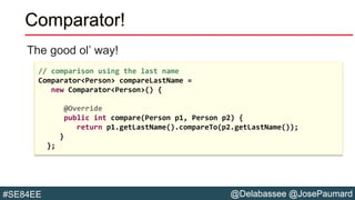 @Delabassee @JosePaumard#SE84EE
The good ol’ way!
Comparator!
// comparison using the last name
Comparator<Person> compareLastName =
new Comparator<Person>() {
@Override
public int compare(Person p1, Person p2) {
return p1.getLastName().compareTo(p2.getLastName());
}
};
 