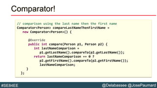 @Delabassee @JosePaumard#SE84EE
Comparator!
// comparison using the last name then the first name
Comparator<Person> compareLastNameThenFirstName =
new Comparator<Person>() {
@Override
public int compare(Person p1, Person p2) {
int lastNameComparison =
p1.getLastName().compareTo(p2.getLastName());
return lastNameComparison == 0 ?
p2.getFirstName().compareTo(p2.getFirstName());
lastNameComparison;
}
};
 