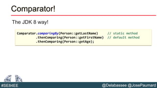 @Delabassee @JosePaumard#SE84EE
Comparator!
The JDK 8 way!
Comparator.comparingBy(Person::getLastName) // static method
.thenComparing(Person::getFirstName) // default method
.thenComparing(Person::getAge);
 