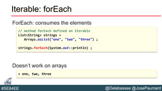 @Delabassee @JosePaumard#SE84EE
Iterable: forEach
ForEach: consumes the elements
Doesn’t work on arrays
// method forEach defined on Iterable
List<String> strings =
Arrays.asList("one", "two", "three") ;
strings.forEach(System.out::println) ;
> one, two, three
 