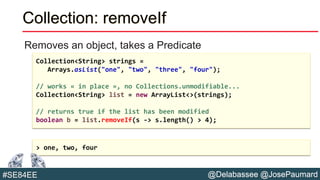 @Delabassee @JosePaumard#SE84EE
Collection: removeIf
Removes an object, takes a Predicate
Collection<String> strings =
Arrays.asList("one", "two", "three", "four");
// works « in place », no Collections.unmodifiable...
Collection<String> list = new ArrayList<>(strings);
// returns true if the list has been modified
boolean b = list.removeIf(s -> s.length() > 4);
> one, two, four
 