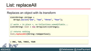 @Delabassee @JosePaumard#SE84EE
List: replaceAll
Replaces an object with its transform
List<String> strings =
Arrays.asList("one", "two", "three", "four");
// works « in place », no Collections.unmodifiable...
List<String> list = new ArrayList<>(strings);
// returns nothing
list.replaceAll(String::toUpperCase);
> ONE, TWO, THREE, FOUR
 