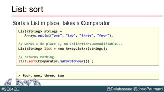 @Delabassee @JosePaumard#SE84EE
List: sort
Sorts a List in place, takes a Comparator
List<String> strings =
Arrays.asList("one", "two", "three", "four");
// works « in place », no Collections.unmodifiable...
List<String> list = new ArrayList<>(strings);
// returns nothing
list.sort(Comparator.naturalOrder()) ;
> four, one, three, two
 