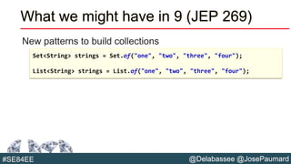 @Delabassee @JosePaumard#SE84EE
What we might have in 9 (JEP 269)
New patterns to build collections
Set<String> strings = Set.of("one", "two", "three", "four");
List<String> strings = List.of("one", "two", "three", "four");
 