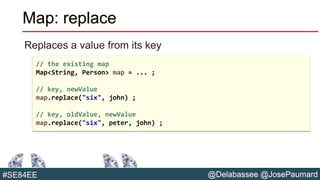 @Delabassee @JosePaumard#SE84EE
Map: replace
Replaces a value from its key
// the existing map
Map<String, Person> map = ... ;
// key, newValue
map.replace("six", john) ;
// key, oldValue, newValue
map.replace("six", peter, john) ;
 