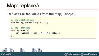 @Delabassee @JosePaumard#SE84EE
Map: replaceAll
Replaces all the values from the map, using a l
// the existing map
Map<String, Person> map = ... ;
// key, oldValue
map.replaceAll(
(key, value) -> key + " -> " + value ;
) ;
 