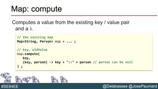 @Delabassee @JosePaumard#SE84EE
Map: compute
Computes a value from the existing key / value pair
and a l
// the existing map
Map<String, Person> map = ... ;
// key, oldValue
map.compute(
key,
(key, person) -> key + "::" + person // person can be null
) ;
 