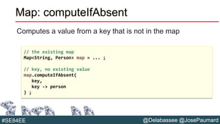 @Delabassee @JosePaumard#SE84EE
Map: computeIfAbsent
Computes a value from a key that is not in the map
// the existing map
Map<String, Person> map = ... ;
// key, no existing value
map.computeIfAbsent(
key,
key -> person
) ;
 