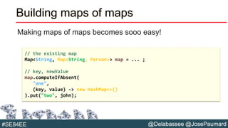@Delabassee @JosePaumard#SE84EE
Building maps of maps
Making maps of maps becomes sooo easy!
// the existing map
Map<String, Map<String, Person>> map = ... ;
// key, newValue
map.computeIfAbsent(
"one",
(key, value) -> new HashMap<>()
).put("two", john);
 